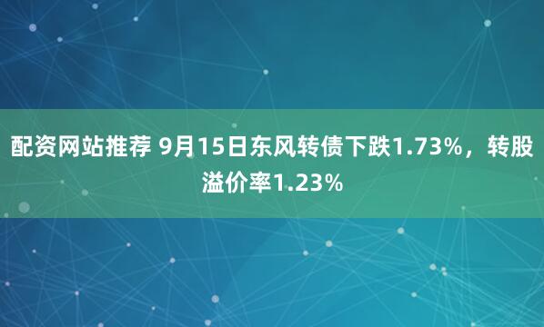 配资网站推荐 9月15日东风转债下跌1.73%，转股溢价率1.23%