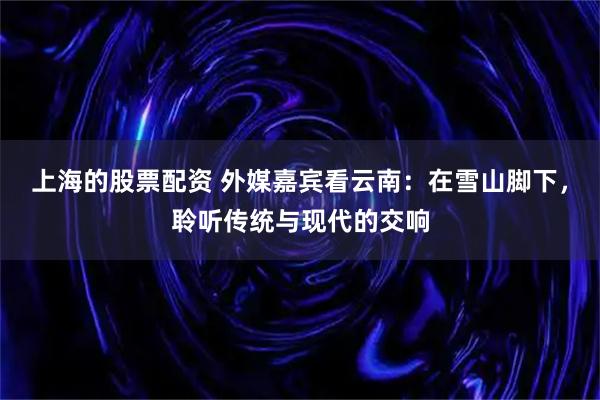 上海的股票配资 外媒嘉宾看云南：在雪山脚下，聆听传统与现代的交响