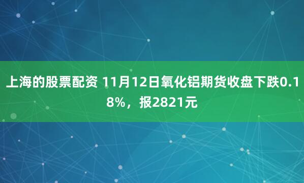 上海的股票配资 11月12日氧化铝期货收盘下跌0.18%，报2821元