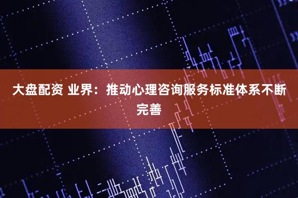 大盘配资 业界：推动心理咨询服务标准体系不断完善