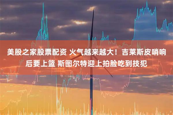 美股之家股票配资 火气越来越大！吉莱斯皮哨响后要上篮 斯图尔特迎上拍脸吃到技犯
