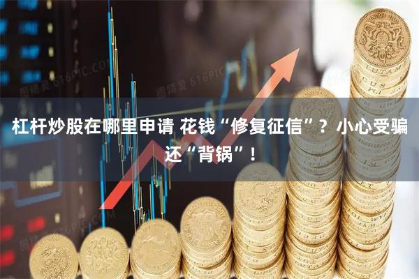 杠杆炒股在哪里申请 花钱“修复征信”？小心受骗还“背锅”！