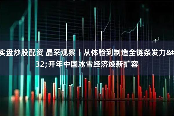 实盘炒股配资 晶采观察丨从体验到制造全链条发力 开年中国冰雪经济焕新扩容