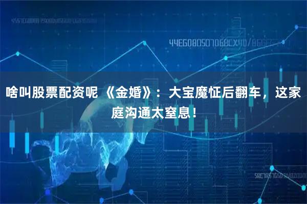 啥叫股票配资呢 《金婚》：大宝魔怔后翻车，这家庭沟通太窒息！