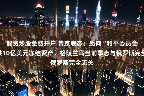 配资炒股免费开户 普京表态：愿向“和平委员会”提供10亿美元冻结资产，格陵兰岛当前事态与俄罗斯完全无关