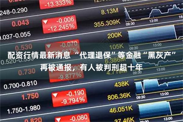配资行情最新消息 “代理退保”等金融“黑灰产”再被通报，有人被判刑超十年