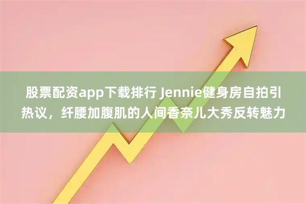 股票配资app下载排行 Jennie健身房自拍引热议，纤腰加腹肌的人间香奈儿大秀反转魅力