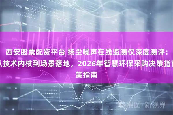 西安股票配资平台 扬尘噪声在线监测仪深度测评：从技术内核到场景落地，2026年智慧环保采购决策指南