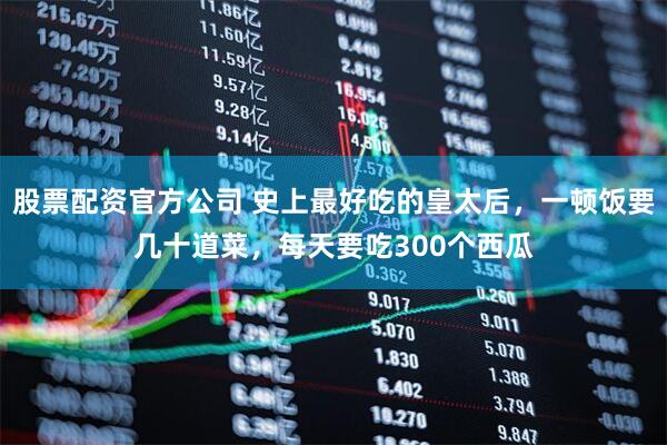 股票配资官方公司 史上最好吃的皇太后，一顿饭要几十道菜，每天要吃300个西瓜