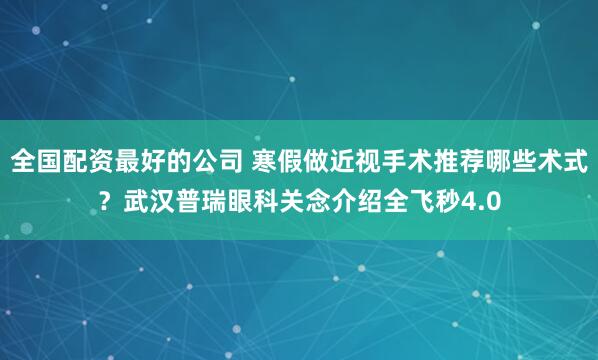 全国配资最好的公司 寒假做近视手术推荐哪些术式？武汉普瑞眼科关念介绍全飞秒4.0