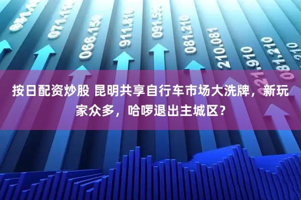 按日配资炒股 昆明共享自行车市场大洗牌，新玩家众多，哈啰退出主城区？