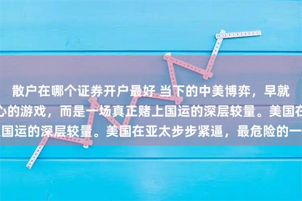 散户在哪个证券开户最好 当下的中美博弈，早就不是什么拼耐力、比耐心的游戏，而是一场真正赌上国运的深层较量。美国在亚太步步紧逼，最危险的一步