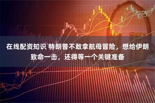 在线配资知识 特朗普不敢拿航母冒险，想给伊朗致命一击，还得等一个关键准备