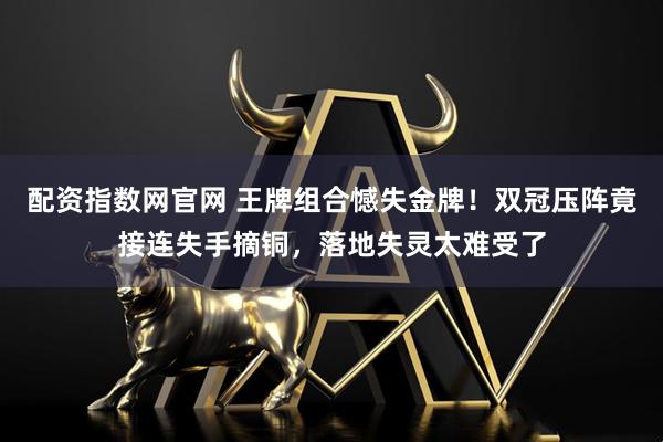 配资指数网官网 王牌组合憾失金牌！双冠压阵竟接连失手摘铜，落地失灵太难受了