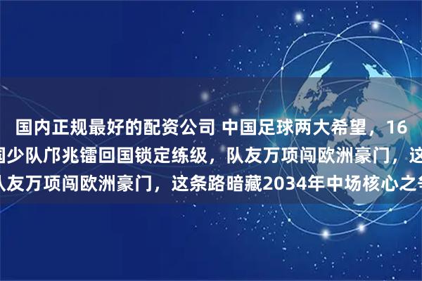 国内正规最好的配资公司 中国足球两大希望，16岁却走完全相反道路，国少队邝兆镭回国锁定练级，队友万项闯欧洲豪门，这条路暗藏2034年中场核心之争