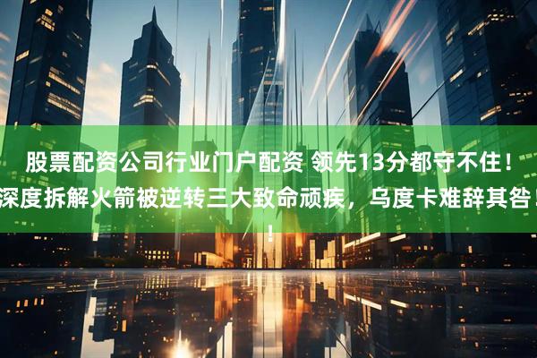 股票配资公司行业门户配资 领先13分都守不住！深度拆解火箭被逆转三大致命顽疾，乌度卡难辞其咎！