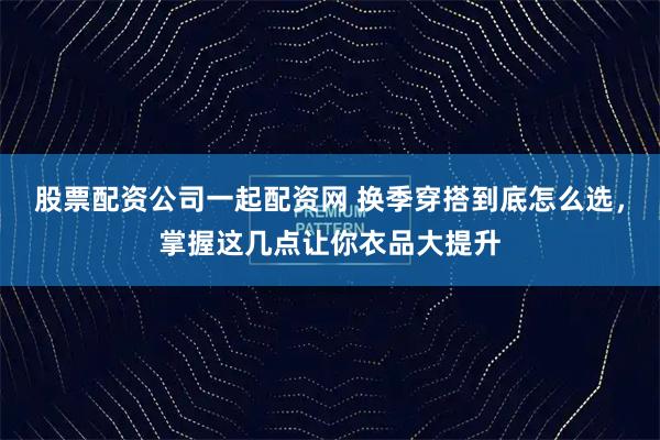股票配资公司一起配资网 换季穿搭到底怎么选，掌握这几点让你衣品大提升
