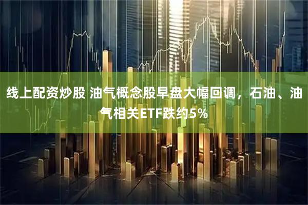 线上配资炒股 油气概念股早盘大幅回调，石油、油气相关ETF跌约5%