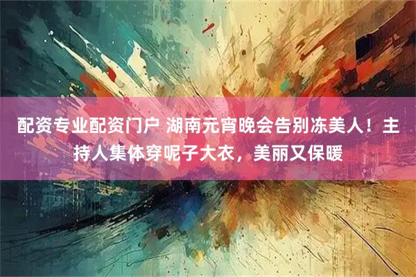配资专业配资门户 湖南元宵晚会告别冻美人！主持人集体穿呢子大衣，美丽又保暖