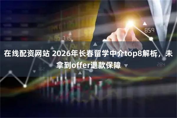 在线配资网站 2026年长春留学中介top8解析，未拿到offer退款保障