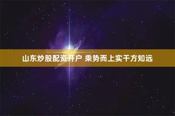 山东炒股配资开户 乘势而上实干方知远