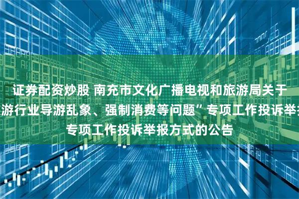 证券配资炒股 南充市文化广播电视和旅游局关于公布“纠治旅游行业导游乱象、强制消费等问题”专项工作投诉举报方式的公告
