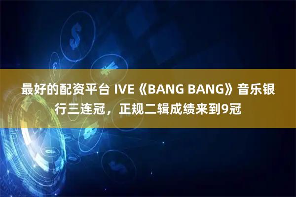 最好的配资平台 IVE《BANG BANG》音乐银行三连冠，正规二辑成绩来到9冠