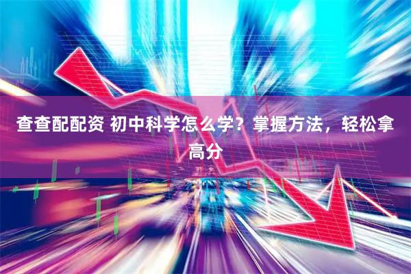 查查配配资 初中科学怎么学？掌握方法，轻松拿高分